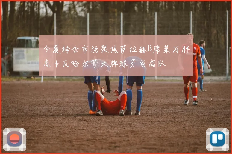 今夏转会市场聚焦萨拉赫B席莱万胖虎卡瓦哈尔等大牌球员或离队