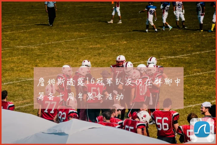 詹姆斯透露16冠军队友仍在群聊中筹备十周年聚会活动