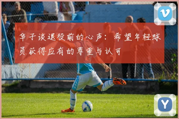 华子谈退役前的心声：希望年轻球员获得应有的尊重与认可
