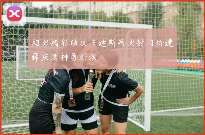 绍尔精彩助攻卡迪斯两次射门均遭薛庆浩神勇扑救