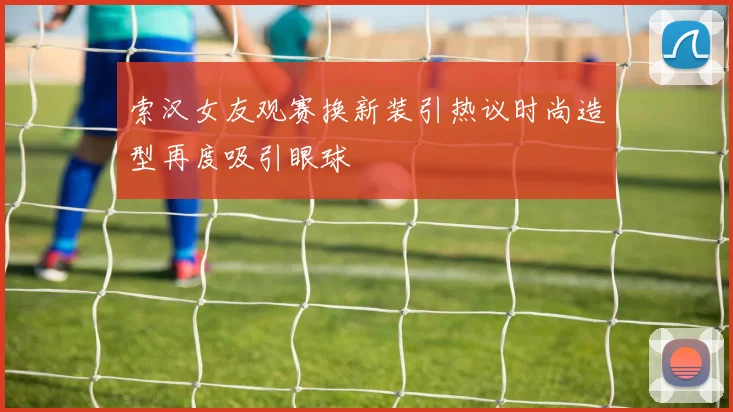 索汉女友观赛换新装引热议时尚造型再度吸引眼球