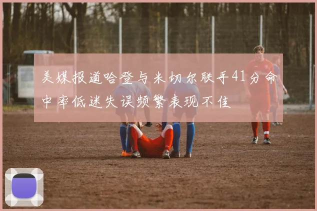 美媒报道哈登与米切尔联手41分命中率低迷失误频繁表现不佳