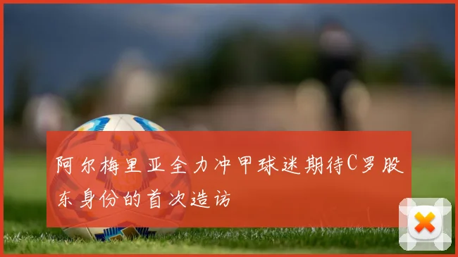 阿尔梅里亚全力冲甲球迷期待C罗股东身份的首次造访