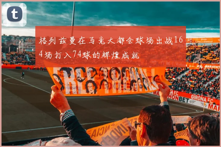 格列兹曼在马竞大都会球场出战164场打入74球的辉煌成就